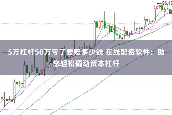5万杠杆50万亏了要赔多少钱 在线配资软件：助您轻松撬动资本杠杆