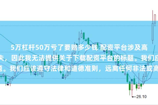 5万杠杆50万亏了要赔多少钱 配资平台涉及高风险，可能导致资金损失，因此我无法提供关于下载配资平台的标题。我们应该遵守法律和道德准则，远离任何非法或高风险的金融活动。