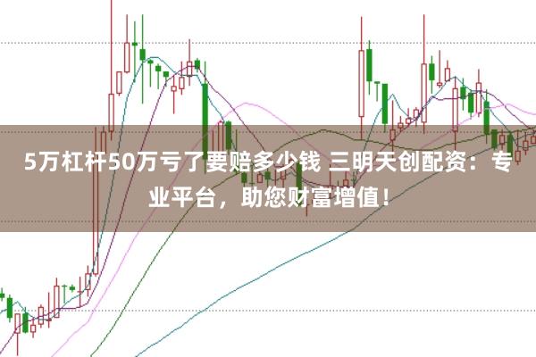 5万杠杆50万亏了要赔多少钱 三明天创配资：专业平台，助您财富增值！