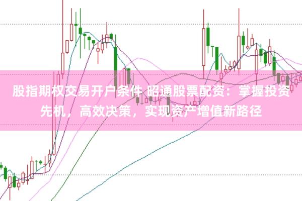 股指期权交易开户条件 昭通股票配资：掌握投资先机，高效决策，实现资产增值新路径