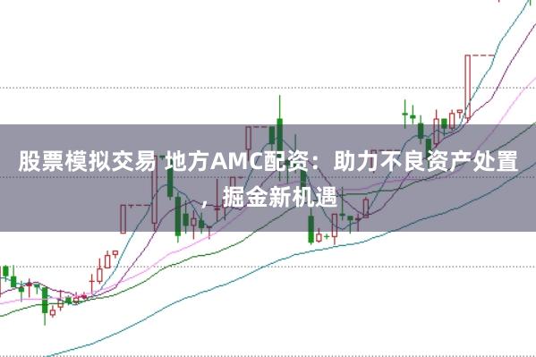 股票模拟交易 地方AMC配资：助力不良资产处置，掘金新机遇