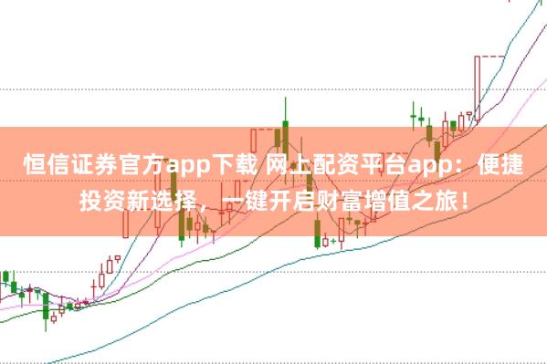 恒信证券官方app下载 网上配资平台app：便捷投资新选择，一键开启财富增值之旅！