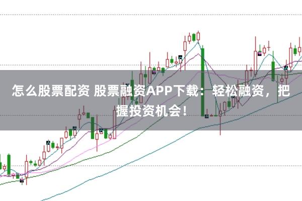 怎么股票配资 股票融资APP下载：轻松融资，把握投资机会！