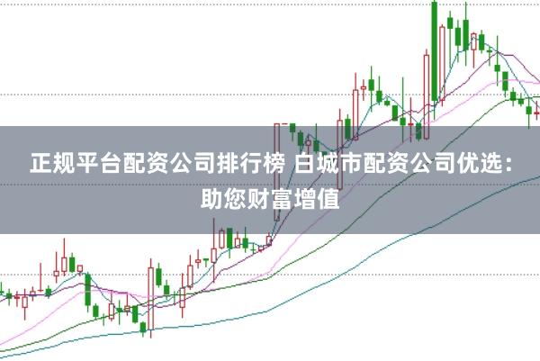 正规平台配资公司排行榜 白城市配资公司优选：助您财富增值