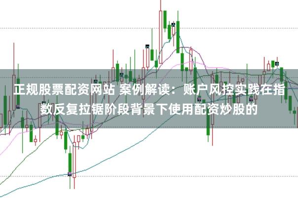 正规股票配资网站 案例解读：账户风控实践在指数反复拉锯阶段背景下使用配资炒股的