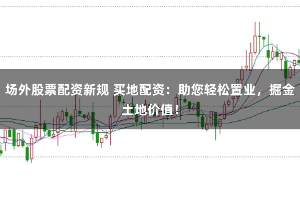 场外股票配资新规 买地配资：助您轻松置业，掘金土地价值！