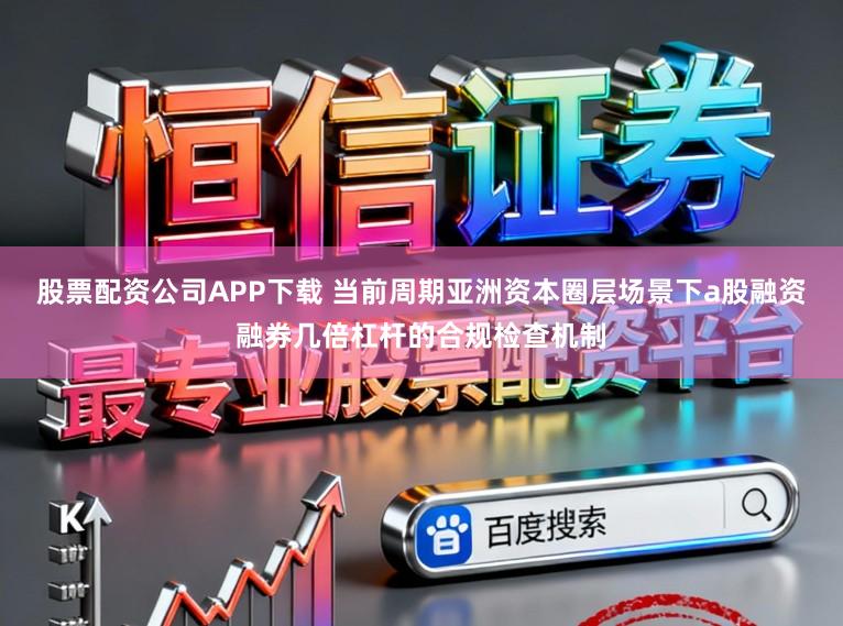 股票配资公司APP下载 当前周期亚洲资本圈层场景下a股融资融券几倍杠杆的合规检查机制