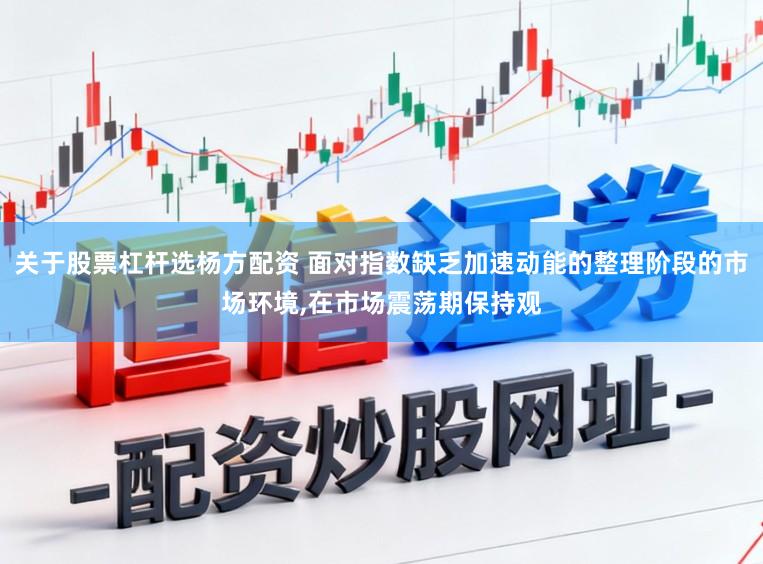关于股票杠杆选杨方配资 面对指数缺乏加速动能的整理阶段的市场环境，在市场震荡期保持观