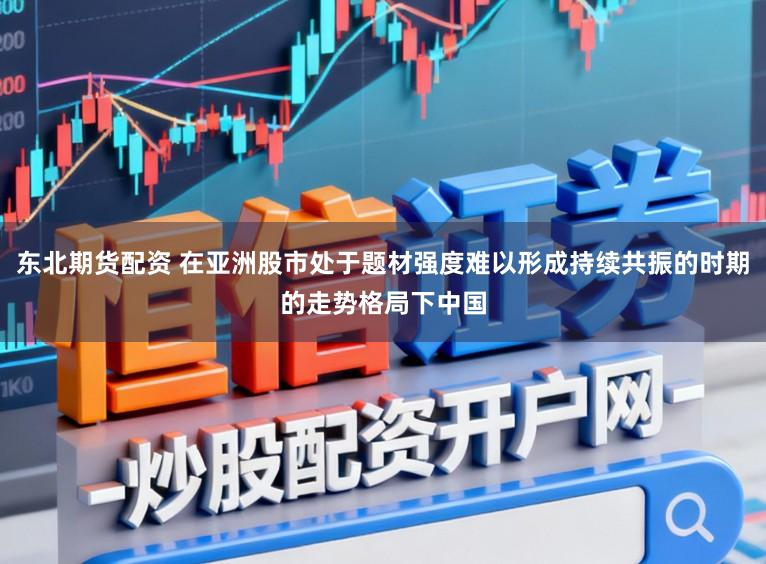 东北期货配资 在亚洲股市处于题材强度难以形成持续共振的时期的走势格局下中国