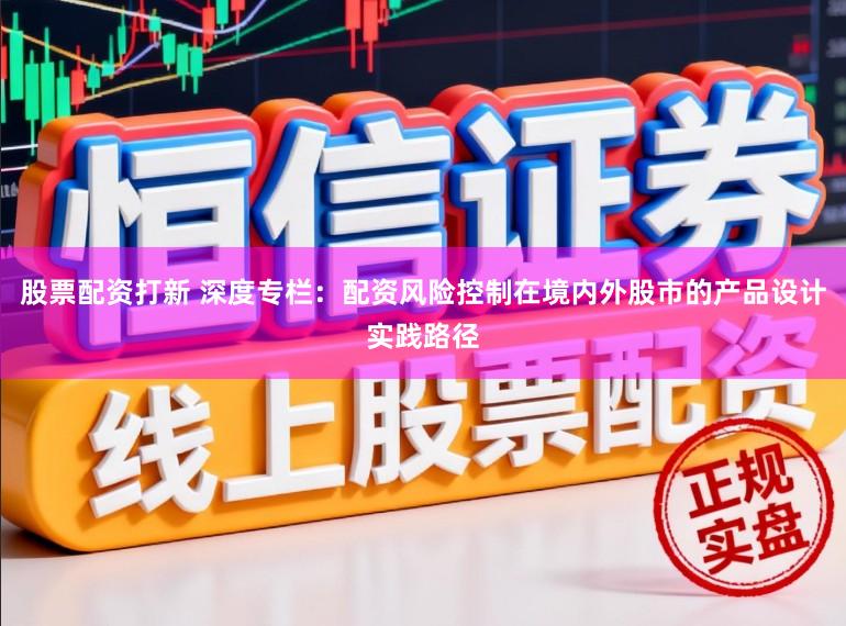 股票配资打新 深度专栏：配资风险控制在境内外股市的产品设计实践路径