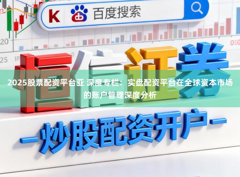 2025股票配资平台亚 深度专栏:实盘配资平台在全球资本市场的账户管理深度分析