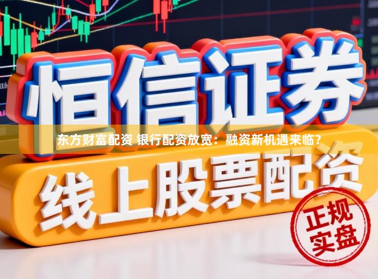 东方财富配资 银行配资放宽：融资新机遇来临？