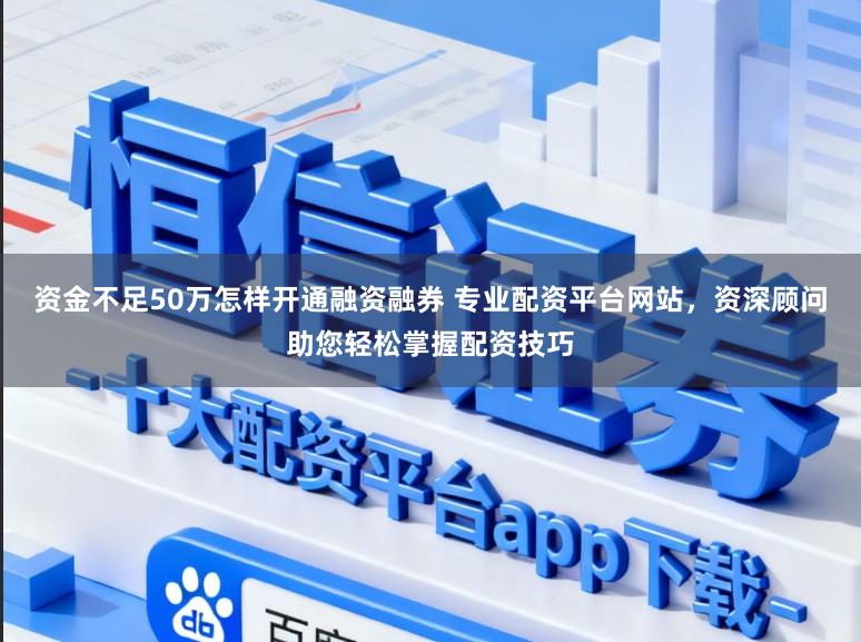 资金不足50万怎样开通融资融券 专业配资平台网站，资深顾问助您轻松掌握配资技巧