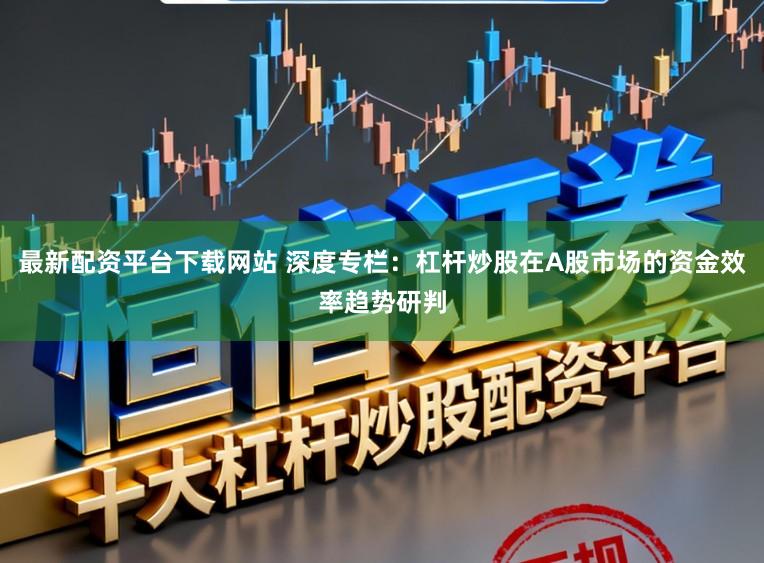最新配资平台下载网站 深度专栏：杠杆炒股在A股市场的资金效率趋势研判