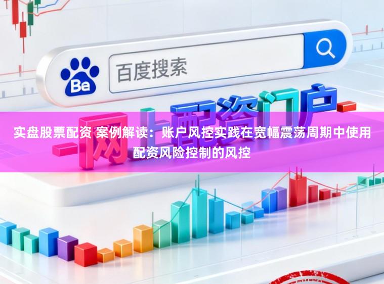 实盘股票配资 案例解读：账户风控实践在宽幅震荡周期中使用配资风险控制的风控