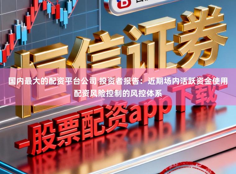 国内最大的配资平台公司 投资者报告：近期场内活跃资金使用配资风险控制的风控体系