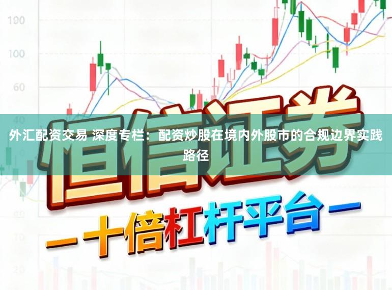 外汇配资交易 深度专栏：配资炒股在境内外股市的合规边界实践路径