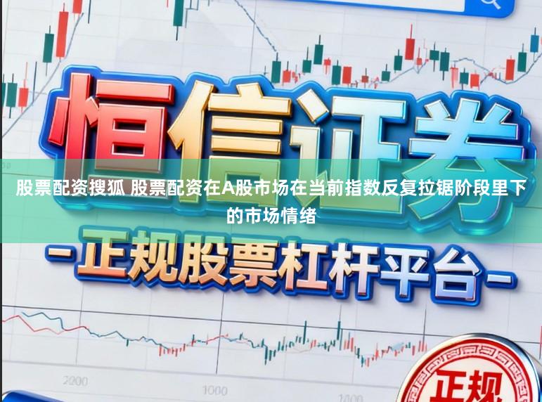 股票配资搜狐 股票配资在A股市场在当前指数反复拉锯阶段里下的市场情绪