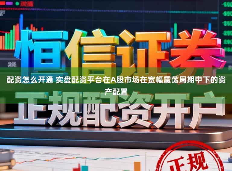 配资怎么开通 实盘配资平台在A股市场在宽幅震荡周期中下的资产配置
