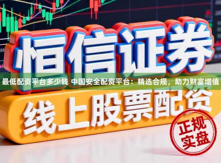 最低配资平台多少钱 中国安全配资平台：精选合规，助力财富增值